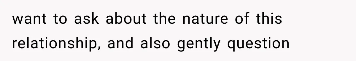 want to ask about the nature of this relationship, and also gently question