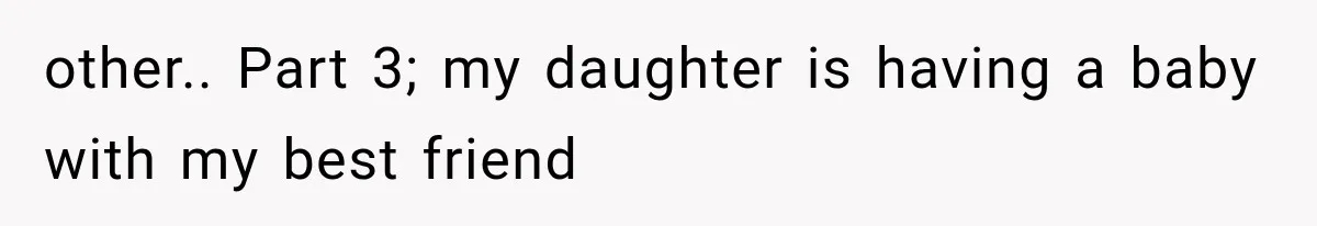 other.. Part 3; my daughter is having a baby with my best friend