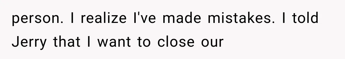 person. I realize I've made mistakes. I told Jerry that I want to close our