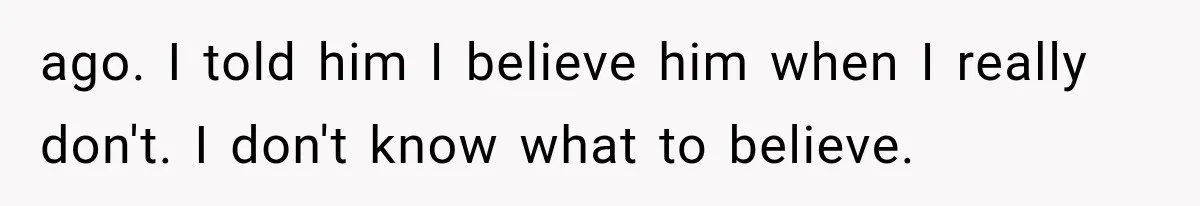 ago. I told him I believe him when I really don't. I don't know what to believe.