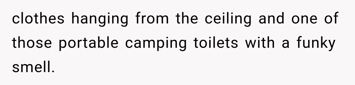 clothes hanging from the ceiling and one of those portable camping toilets with a funky smell.
