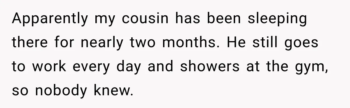 Apparently my cousin has been sleeping there for nearly two months. He still goes to work every day and showers at the gym, so nobody knew.
