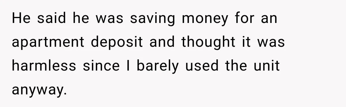 He said he was saving money for an apartment deposit and thought it was harmless since I barely used the unit anyway.