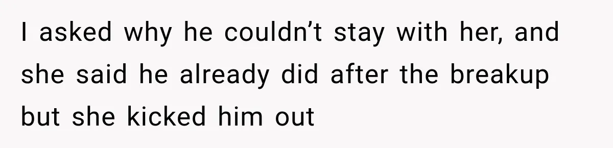 I asked why he couldn’t stay with her, and she said he already did after the breakup but she kicked him out