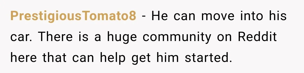 PrestigiousTomato8 − He can move into his car. There is a huge community on Reddit here that can help get him started.