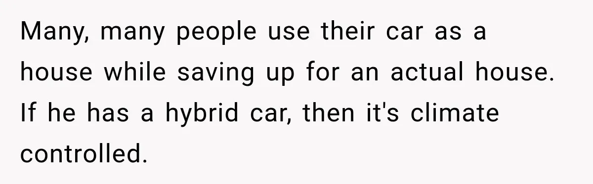 Many, many people use their car as a house while saving up for an actual house. If he has a hybrid car, then it's climate controlled.