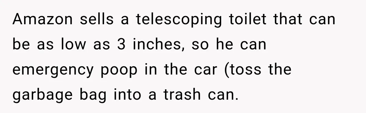 Amazon sells a telescoping toilet that can be as low as 3 inches, so he can emergency poop in the car (toss the garbage bag into a trash can.
