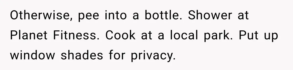Otherwise, pee into a bottle. Shower at Planet Fitness. Cook at a local park. Put up window shades for privacy.
