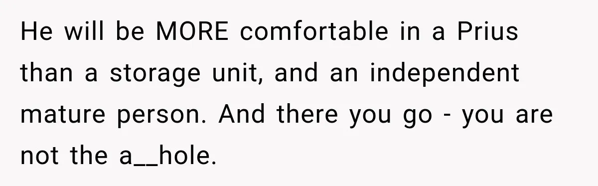He will be MORE comfortable in a Prius than a storage unit, and an independent mature person. And there you go - you are not the a__hole.