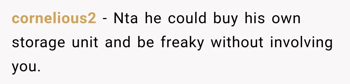 cornelious2 − Nta he could buy his own storage unit and be freaky without involving you.