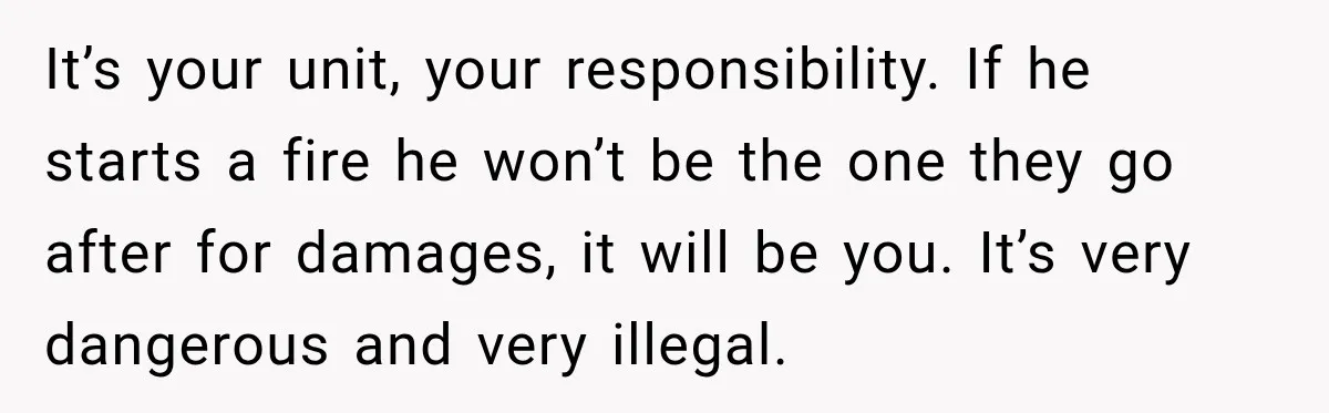 It’s your unit, your responsibility. If he starts a fire he won’t be the one they go after for damages, it will be you. It’s very dangerous and very illegal.