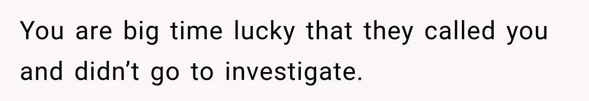You are big time lucky that they called you and didn’t go to investigate.