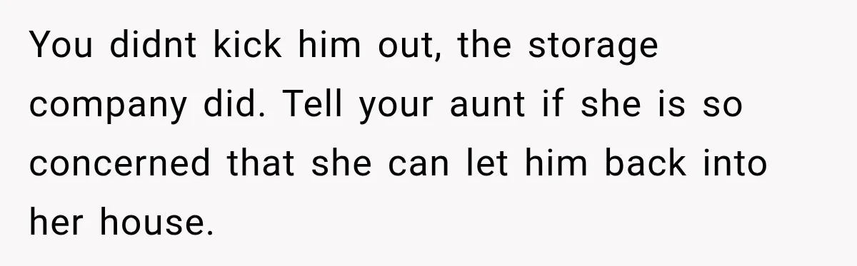 You didnt kick him out, the storage company did. Tell your aunt if she is so concerned that she can let him back into her house.