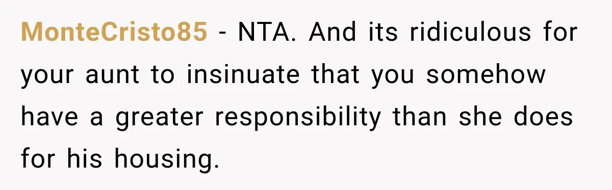 MonteCristo85 − NTA. And its ridiculous for your aunt to insinuate that you somehow have a greater responsibility than she does for his housing.