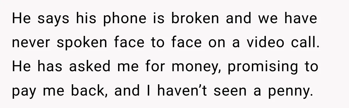 He says his phone is broken and we have never spoken face to face on a video call. He has asked me for money, promising to pay me back, and...