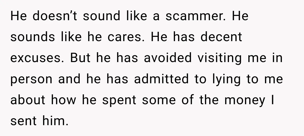He doesn’t sound like a scammer. He sounds like he cares. He has decent excuses. But he has avoided visiting me in person and he has admitted to lying to...