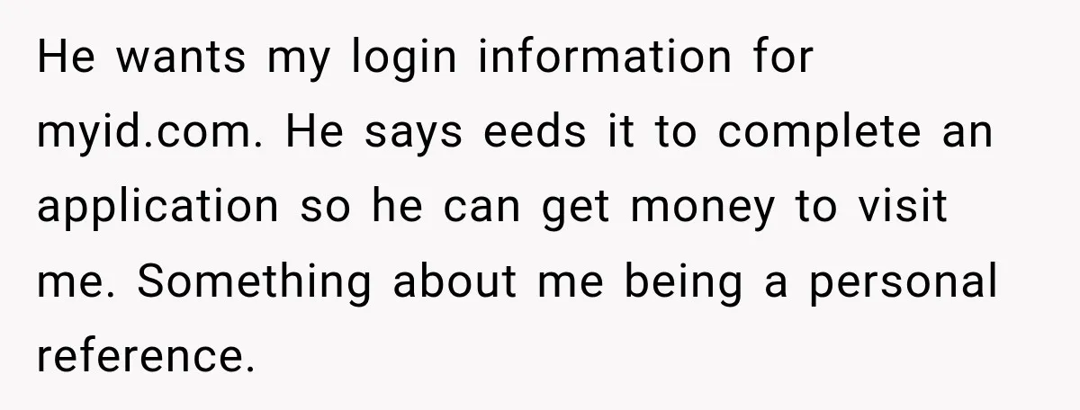 He wants my login information for myid.com. He says eeds it to complete an application so he can get money to visit me. Something about me being a personal reference.