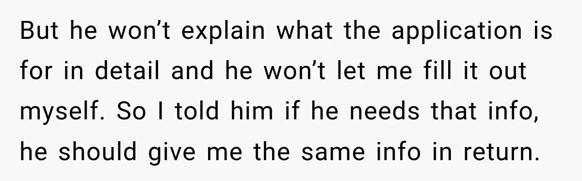 But he won’t explain what the application is for in detail and he won’t let me fill it out myself. So I told him if he needs that info, he...