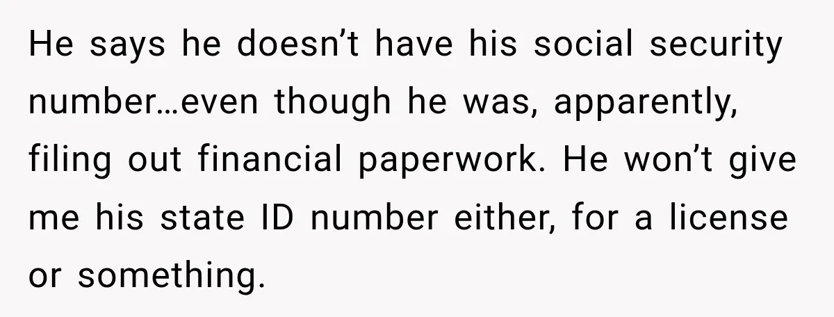 He says he doesn’t have his social security number…even though he was, apparently, filing out financial paperwork. He won’t give me his state ID number either, for a license or...