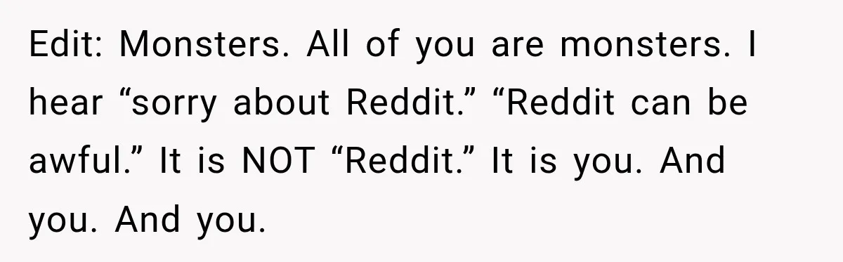 Edit: Monsters. All of you are monsters. I hear “sorry about Reddit.” “Reddit can be awful.” It is NOT “Reddit.” It is you. And you. And you.