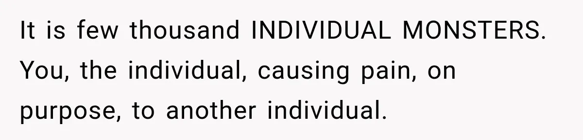 It is few thousand INDIVIDUAL MONSTERS. You, the individual, causing pain, on purpose, to another individual.