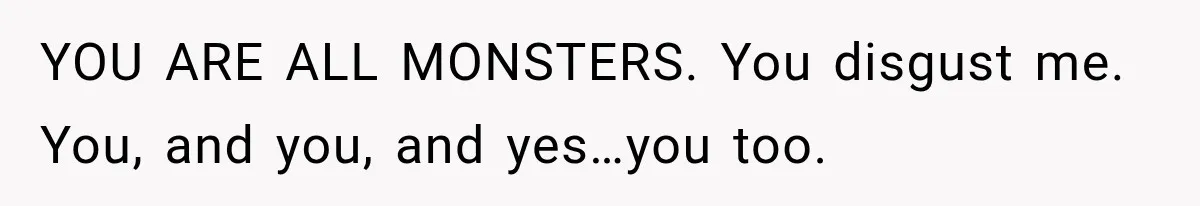 YOU ARE ALL MONSTERS. You disgust me. You, and you, and yes…you too.