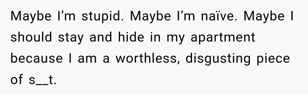Maybe I’m stupid. Maybe I’m naïve. Maybe I should stay and hide in my apartment because I am a worthless, disgusting piece of s__t.