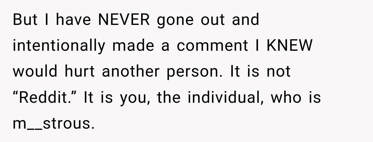 But I have NEVER gone out and intentionally made a comment I KNEW would hurt another person. It is not “Reddit.” It is you, the individual, who is m__strous.