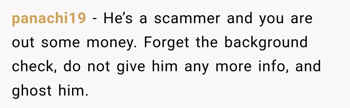 panachi19 − He’s a scammer and you are out some money. Forget the background check, do not give him any more info, and ghost him.