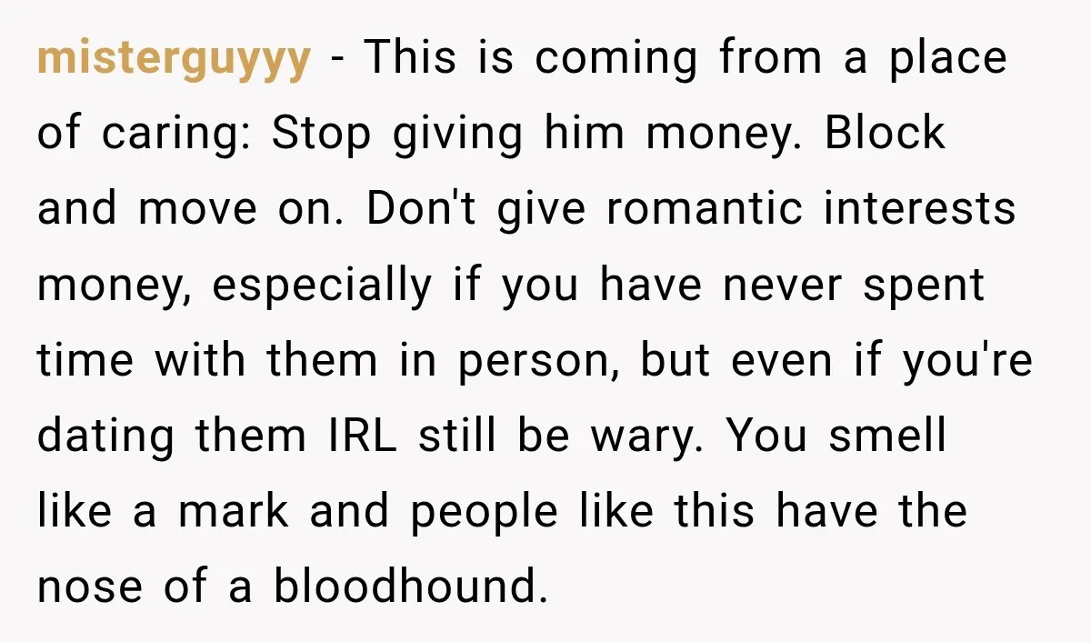 misterguyyy − This is coming from a place of caring: Stop giving him money. Block and move on. Don't give romantic interests money, especially if you have never spent time...