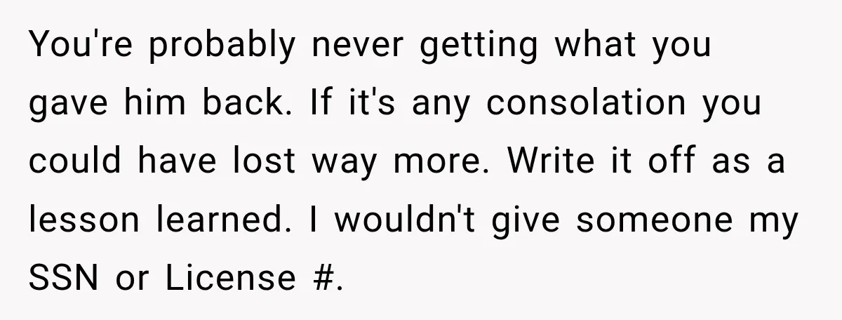 You're probably never getting what you gave him back. If it's any consolation you could have lost way more. Write it off as a lesson learned. I wouldn't give someone...