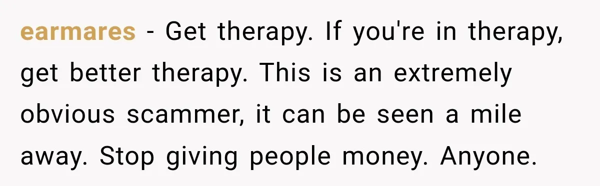 earmares − Get therapy. If you're in therapy, get better therapy. This is an extremely obvious scammer, it can be seen a mile away. Stop giving people money. Anyone.