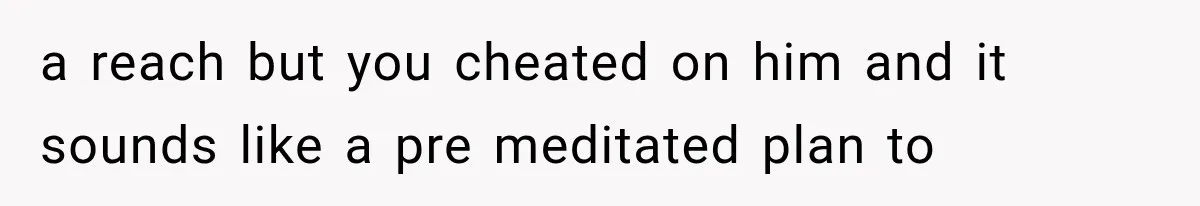 a reach but you cheated on him and it sounds like a pre meditated plan to