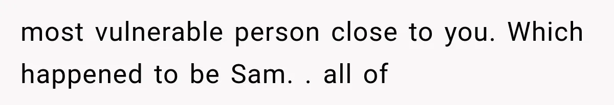 most vulnerable person close to you. Which happened to be Sam. . all of