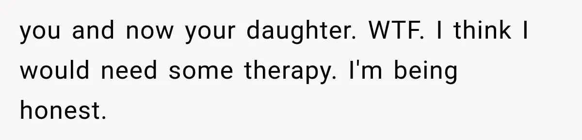 you and now your daughter. WTF. I think I would need some therapy. I'm being honest.