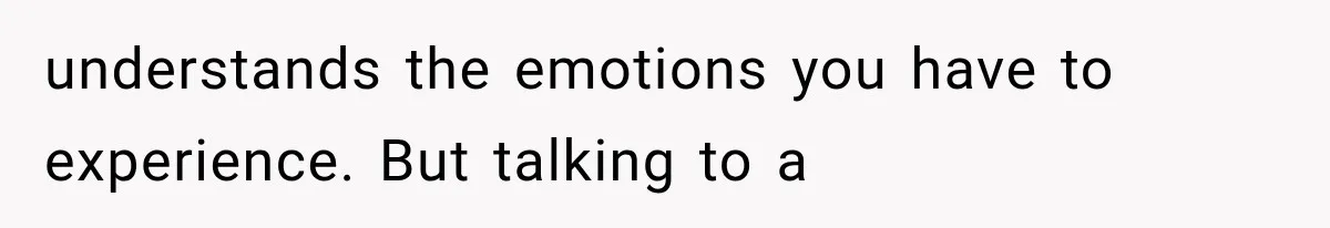 understands the emotions you have to experience. But talking to a