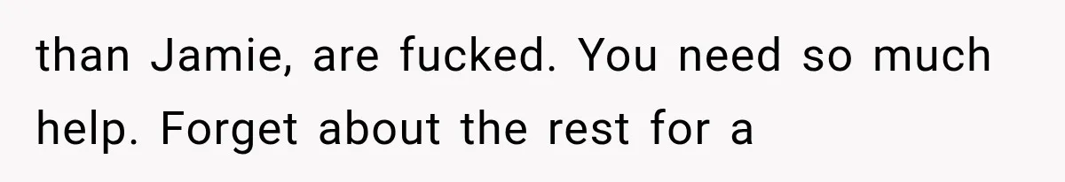 than Jamie, are fucked. You need so much help. Forget about the rest for a