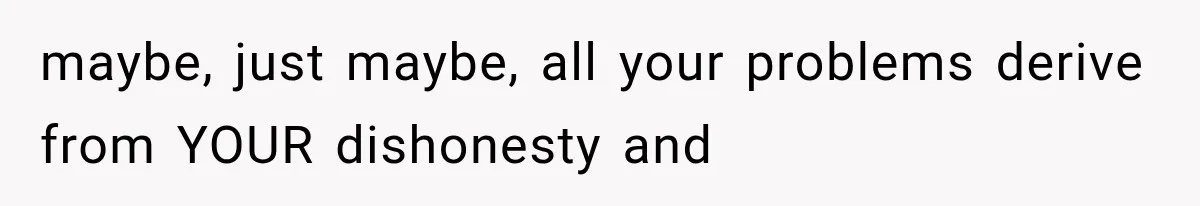 maybe, just maybe, all your problems derive from YOUR dishonesty and