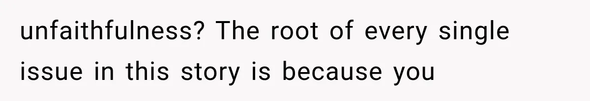 unfaithfulness? The root of every single issue in this story is because you
