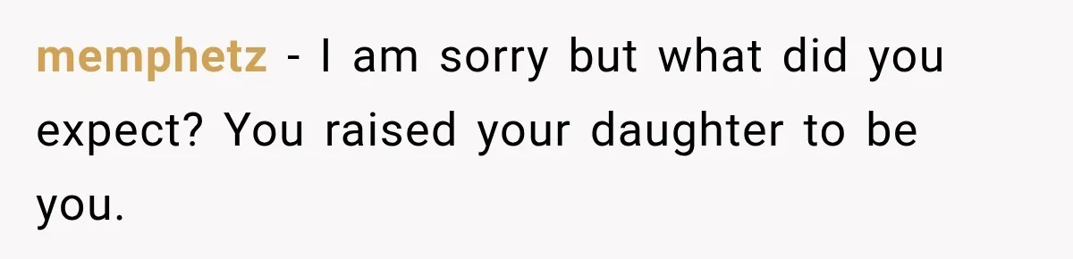 memphetz − I am sorry but what did you expect? You raised your daughter to be you.