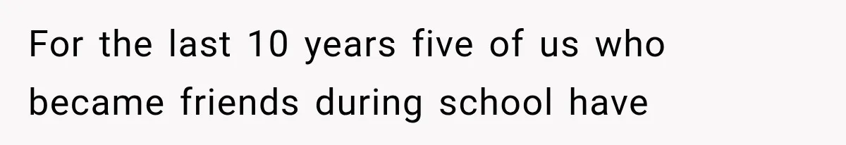 For the last 10 years five of us who became friends during school have