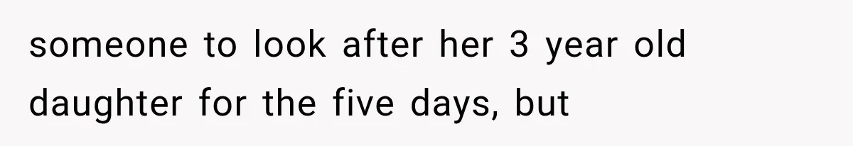someone to look after her 3 year old daughter for the five days, but