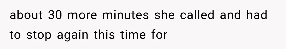 about 30 more minutes she called and had to stop again this time for