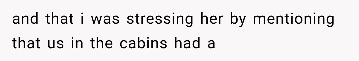 and that i was stressing her by mentioning that us in the cabins had a