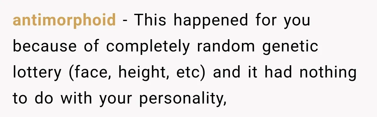Man Gives Up On Dating Apps, Then Finds A Connection At A Museum Night Event antimorphoid − This happened for you because of completely random genetic lottery (face, height, etc) and it had nothing to do with your personality,
