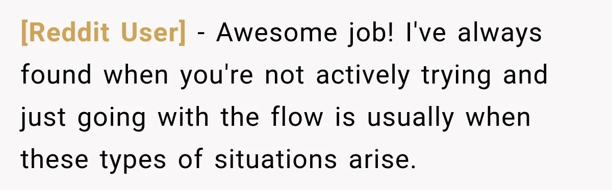 [Reddit User] − Awesome job! I've always found when you're not actively trying and just going with the flow is usually when these types of situations arise.