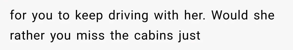 for you to keep driving with her. Would she rather you miss the cabins just