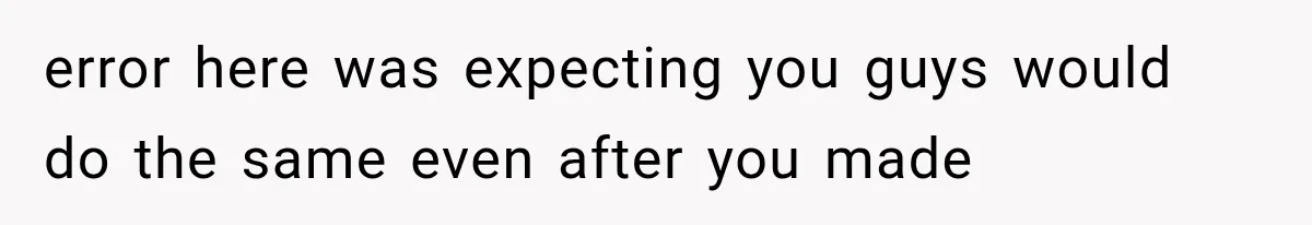 error here was expecting you guys would do the same even after you made