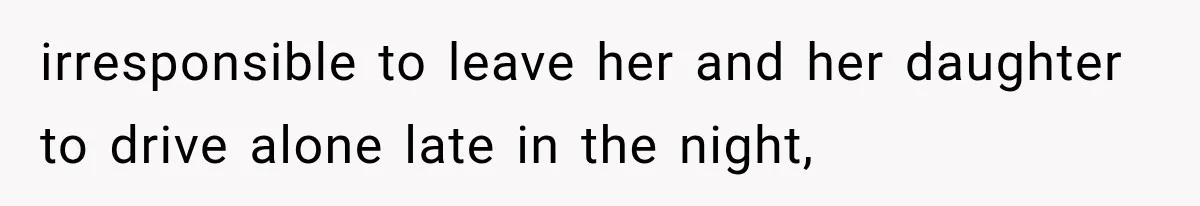 irresponsible to leave her and her daughter to drive alone late in the night,
