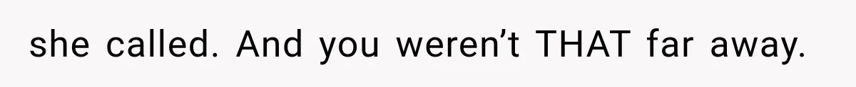 she called. And you weren’t THAT far away.